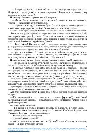 — Я директор музею, це мій кабінет, — він зиркнув на чорну шафу: —
Допустимо, я здогадуюся, як ти сюди потрапила… Ти часом не та дівчинка, яку
шукають по всьому замку?
Наталочку обсипало морозом: ось її й викрито!
— Ми не брали картину! Просто я на неї дивилася, але ми нічого не
чіпали! — перелякано заторохтіла вона.
— Картина на місці, її ніхто не брав. Сталося прикре непорозуміння, —
втомлено зітхнув директор. — Твої батьки хвилюються, де ти поділася.
Святий Боже, що вона чує? Невже вони на волі? І їй не загрожує ув’язнення?
Вона десять разів перепитала директора, чи картина таки знайшлася, і він
десять разів повторив їй те саме. Тільки після цього Наталочка відважилася
залишити його потайний кабінет. Вона вийшла в двері, ззовні абсолютно не
замасковані, і побачила стурбованих батьків.
— Тату! Мамо! Вас випустили? — кинулася до них. Тато зрадів, мама
розсердилася, бо перехвилювалася, хоча, звичайно, теж зраділа. Виявилося, що
їх ніхто й не арештовував, просто хотіли з’ясувати обставини.
— Будь ласка, вибачте! Не знаю, що на мене найшло, — метушилася коло
них музейна бабулька. — Я точно бачила, що натюрморт пропав. Навіть
павутинку зняла з того місця! Ніби гіпноз! Ніби наслано!
Наталочка кивнула: так і було. Чортик у підвалі підморгував їй неспроста.
— Ви часом не помітили кульгавого хлопця, елегантного, прилизаного, з
двома горбочками на голові? — спитала вона музейну доглядачку.
— І бачила, і говорила з ним. Дуже вихований хлопець. Тоді глядь — пропав
натюрморт! Ви не уявляєте, як я сполошилася! Бо наш музей уже колись
пограбували… — вона стала розказувати довгу історію багаторічної давності
про те, як у замку пропало кілька картин і як їх розшукували по всіх світах.
Наталочка багатозначно перезирнулася з батьками. Усе ясно. Цю пастку їм
підлаштував Антип. Здогадався або й підслухав, що Руснаки заїдуть в Олесько,
і підлаштував. Знов рахунок на його користь. На виграні не лишалося надії.
Врешті-решт Руснаки попрощалися з бабусею, — як тепер виявилося, дуже
приязною, палкою захисницею старовини.
Але куди їм податися далі? Зайшли в ресторан, і смачний обід дещо підняв їм
настрій.
— Гм, язичницький хрест… Чи мова не про давню фортецю Тустань? До неї
на тих скелях було капище, — розмірковував тато, наминаючи гарячий борщ з
грибними вушками.
Але мама вважала інакше.
— Не панни, а в узорах жупани; стрілець їх сватав, та й голову склав, —
повторювала вона Антипкову загадку. — Схоже на Кам’янець-Подільський.
Тамтешня фортеця — дуже твердий горіх.
— Тустань теж була незборима!
— А панни? Може, то вежі?
— Або скелі-шпичаки, на яких стояла Тустань! На них збереглися язичницькі
знаки — от тобі й узорчасті жупани!
36
http://svitliteraturu.ucoz.ua/load/dopomoga_uchnju_z_ukr_lit/5_klas_ukr_lit/zirka_menzatjuk_taemnicja_
kozackoji_shabli/56-1-0-832
 