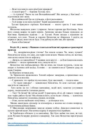 — Вежі теж можуть мати різьблені прикраси!
— А косий хрест? — боронив Тустань тато.
— А стрілець? Часом не пан Володийовський? Він загинув у Кам’янці! —
відстоювала своє мама.
— Володийовський був не стрільцем, а фехтувальником.
— Та й невже ж не вмів стріляти? Такий знаменитий воїн!
Тустані бракувало стрільця. Кам’янцеві — косого хреста. І вже минав
полудень.
Наталочка зважувала довго і старанно. Антип торочив про Кам’янець. Хоча
його словам навряд чи варто вірити. Антипова загадка більше підходила до
Кам’янця. Привидова підказка — до Тустані. Разом загадка з підказкою не
в’язалися, хоч плач. Тільки ж плакати Наталочка не збиралася. І сидіти, як
морква в грядці, вона теж не буде. Тож рубонула (або пан, або пропав):
— Їдьмо в Кам’янець!
Розділ 10, у якому з Машкою стаються небезпечні дорожньо-транспортні
пригоди
Ех, мандрівочка-рідна тіточка! Так казали козаки. Чи, може, чумаки?
Наталочка не знала, хто саме, але гарно вони казали. Машка летіла, як ластівка,
лиш колеса шелестіли по асфальту.
— Дівчата, не хвилюйтеся! У машини ноги круглі — до Кам’янця вона вмить
добіжить! — весело примовляв тато, тиснучи на газ.
Наталочка теж підбадьорилася. Ще не пізно, ще тільки полудень, і вона ще
виграє в Антипка свій заклад. Головне — не хнюпити носа! Тримати удар, як
казав Северин.
За Зборовом почався дощ.
За Тернополем прояснилося. Теплий асфальт запарував, а прямісінько над
дорогою стала веселка.
— Є прикмета: хто пройде під веселкою, буде щасливий, — згадала мама.
— То їдьмо швидше! — заквапилася Наталочка, бо саме сьогодні дрібка
щастя їм не завадила б.
Тато натис на газ і обігнав вантажівку, водій якої, галантно уступивши
дорогу, посигналив їм і помахав рукою.
— Тату! Ти бачив? Це той же водій! З трактором, ой ні, ой гляньте: тепер він
везе чорно-рябого бугая! Ми обганяли його, коли їхали з Києва, — залопотіла
Наталочка, махаючи у відповідь руками, як вітряк.
— Отже, маємо знайомого попутника, — усміхнувся тато.
Машка намотувала кілометр за кілометром, а веселка все стояла попереду,
мов розчинена райська брама.
У Микулинцях незрівнянно запахло свіжим хлібом. Довелося спинитися та
купити гарячий калач. Наталочка відразу й захрумкотіла окрайцем.
За Теребовлею обігнали ту ж вантажівку. Все було майже так само, як тоді,
коли Руснаки безжурно рушили в мандрівку. Так само Наталочка перелічувала
річки:
37
http://svitliteraturu.ucoz.ua/load/dopomoga_uchnju_z_ukr_lit/5_klas_ukr_lit/zirka_menzatjuk_taemnicja_
kozackoji_shabli/56-1-0-832
 