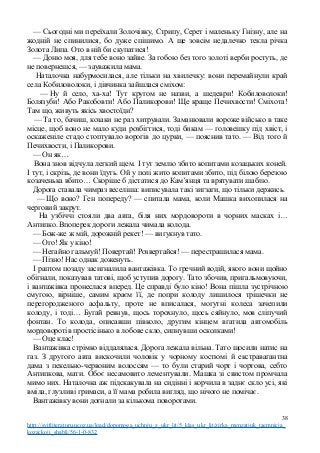 — Сьогодні ми переїхали Золочівку, Стрипу, Серет і маленьку Гнізну, але на
жодній не спинилися, бо дуже спішимо. А ще зовсім недалечко текла річка
Золота Липа. Ото в ній би скупатися!
— Доню моя, для тебе воно зайве. За гобою без того золоті верби ростуть, де
не повернешся, — зауважила мама.
Наталочка набурмосилася, але тільки на хвилечку: вони перемайнули край
села Кобиловолоки, і дівчинка зайшлася сміхом:
— Ну й село, ха-ха! Тут кругом не назви, а шедеври! Кобиловолоки!
Болязуби! Або Ракобовти! Або Паликорови! Ще краще Печихвости! Сміхота!
Там що, живуть якісь хвостоїди?
— Та то, бачиш, козаки не раз хитрували. Заманювали вороже військо в таке
місце, щоб воно не мало куди розбігтися, тоді бикам — головешку під хвіст, і
оскаженіле стадо стоптувало ворогів до цурки, — пояснив тато. — Від того й
Печихвости, і Паликорови.
— Он як…
Вона знов відчула легкий щем. І тут землю збито копитами козацьких коней.
І тут, і скрізь, де вони їдуть. Ой у полі жито копитами збито, під білою березою
козаченька вбито… Скоріше б дістатися до Кам’янця та врятувати шаблю.
Дорога ставала чимраз веселіша: виписувала такі зигзаги, що тільки держись.
— Що воно? Ген попереду? — спитала мама, коли Машка вихопилася на
черговий закрут.
На узбіччі стояли два авта, біля них мордовороти в чорних масках і…
Антипко. Впоперек дороги лежала чимала колода.
— Бож-же ж мій, дорожній рекет! — вигукнув тато.
— Ого! Як у кіно!
— Негайно гальмуй! Повертай! Розвертайся! — перестрашилася мама.
— Пізно! Нас однак доженуть.
І раптом позаду засигналила вантажівка. То гречний водій, якого вони щойно
обігнали, показував татові, щоб уступив дорогу. Тато збочив, пригальмовуючи,
і вантажівка пронеслася вперед. Це справді було кіно! Вона пішла зустрічною
смугою, вірніше, самим краєм її, де попри колоду лишилося трішечки не
перегородженого асфальту, проте не вписалася, могутні колеса зачепили
колоду, і тоді… Бугай ревнув, щось торохнуло, щось сяйнуло, мов сліпучий
фонтан. То колода, описавши півколо, другим кінцем вгатила автомобіль
мордоворотів простісінько в лобове скло, сипнувши осколками!
— Оце клас!
Вантажівка стрімко віддалялася. Дорога лежала вільна. Тато щосили натис на
газ. З другого авта вискочили чоловік у чорному костюмі й екстравагантна
дама з пекельно-червоним волоссям — то були старий чорт і чортова, себто
Антипкова, мати. Обоє несамовито лементували. Машка зі свистом промчала
мимо них. Наталочка аж підскакувала на сидінні і корчила в заднє скло усі, які
вміла, глузливі гримаси, а її мама робила вигляд, що нічого не помічає.
Вантажівку вони догнали за кількома поворотами.
38
http://svitliteraturu.ucoz.ua/load/dopomoga_uchnju_z_ukr_lit/5_klas_ukr_lit/zirka_menzatjuk_taemnicja_
kozackoji_shabli/56-1-0-832
 