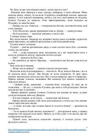 Чи, бува, не про такі випадки кажуть: шелеп щастя в хату?
Назавтра вона вбралася в нову сукенку, найкращу із своїх обновок. Мама
виклала пишну зачіску, бо як-не-як її побачить незнайомий чоловік, дарма що
привид. А тато вдягнув вишиванку, мабуть, для того, щоб привид не подумав,
буцімто Руснаки не патріоти. Отак причепурившись, вони подалися на
Русанівку до пана Богдана.
— Привид ось-ось з’явиться, — попередив пан Богдан, застеляючи вікна, щоб
стало темніше.
— Тобі, Наталочко, краще притримати язик за зубами, — докинула мама.
— Ну й подумаєш, — відповіла дівчинка і стисла губи.
У кімнаті запала тиша.
Всі сиділи мовчки. Знадвору від дніпрової затоки чувся соловейко, шурхотіли
кроки перехожих, що вийшли прогулятися в цей благодатний вечір.
Сутінки поволі густішали.
Р-р-рип! — раптом прочинилися двері, а в них постало щось біле, з жовтими
очима, що світилися.
— Ох! — ледве видихнула мама, відчуваючи, як у неї здерев’яніли ноги, а
волосся, руйнуючи зачіску, притьмом полізло догори.
— Няв! — відповіла їй біла з’ява.
— Не лякайтеся, це мій кіт Мурлика, — заспокоїв їх пан Богдан і взяв кота на
коліна.
Знов потяглося чекання.
— Може, він не прийде? — ламким голосом спитала мама.
Наталочка відчула розчарування і… полегкість. Ні-ні, вона не боялася, і все ж
їй сиділося якось мулько. Пан Богдан не встиг відповісти, бо враз серед
кімнати заколихалася світла постать. Все сталося напрочуд просто й природно.
Привид закивав головою, закланявся. Він вочевидь був чемною людиною й
передусім вітався.
— Добрий вечір, шановний, — відповів йому господар, бо інші ще не
оговталися. — Це ось і є панство Руснаки, про яких я тобі розказував. Поясни
нам ще раз про ту реліквію.
Привид жвавіше закивав головою. Спочатку він показав на вікно, за яким
догасало вечорове небо над Дніпром.
— Я ж вам говорив, це на заході, — коментував пан Богдан.
Привид провів руками, ніби щось розгладжуючи, а потім над тією уявною
лінією окреслив щось високе.
— А може, він каже про острови Баунті й золотого божка? — прошепотіла
Наталочка.
— Ти не можеш бодай хвильку помовчати? — розсердилася мама, а привид
покрутив собі пальцем коло виска. Мабуть, це й був один з тих жестів, про які
попереджав пан Богдан.
Привид знову намалював попередню картину й замахав рукою, ніби
фехтуючи шаблею.
4
http://svitliteraturu.ucoz.ua/load/dopomoga_uchnju_z_ukr_lit/5_klas_ukr_lit/zirka_menzatjuk_taemnicja_
kozackoji_shabli/56-1-0-832
 