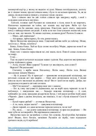 покинутий кар’єр, у якому не видніло ні душі. Машка погойдувалася, достоту
як ті пісенні човни, про які співала мама, і було то не вельми приємно. Та, як не
дивно, пісня розганяла тривогу, огортала тихою ласкою.
Тато з мамою вже на два голоси співали про зажурену вербу, з якої з
холодами осиплеться листячко.
Гай-гай, головне щоб Руснаки не осипалися з гілля, поки їх не виручать.
Наталочка задивилася на гайок, що зеленів над кар’єром. Якби тут був
Северин, він би напевно щось придумав. Пластунів цього вчать: знаходити
вихід з найскрутніших ситуацій. А вона ж не має пластунських вмілостей, вона
геть не знає, що чинити. Та невже сидітиме, склавши руки? Раптом її осяяло.
— Мамо, дай дзеркальце!
— Ай правда, причепурись, бо геть розпатлалась.
Проте Наталочка придумала інше. Сонячний зайчик побіг до гайочку. Може,
там хтось є. Може, помітить?
Блись, блись-блись. Хай це буде схоже на азбуку Морзе, дарма що вона її не
знає. Блись, блись-блись.
Поки тато з мамою переспівали всі, які знали, пісні. Поки й сонце сховалося
за хмару.
І тоді…
Тоді на дорозі почулося надсадне важке гудіння. Над дорогою вистромилася
стріла підйомного крана.
— Агов, літуни! Живі-здорові? Та вони тут виспівують, мов солов’ї!
Нарешті! Рятувальники!
Спочатку з верби зняли Наталочку. Потім маму. Потім тата. Вкінці
заходилися знімати Машку.
— Ну й деньок! Ну й пригоди! — примовляв молоденький міліціонер, що
ретельно складав акт про аварію. — Одне авто розтрощила колода. І звідки
вона на нього звалилася на рівному місці? Ви от залетіли на вербу. Добре, що
додумалися подавати світлові сигнали.
— Ми? Сигналили? — перезирнулися тато з мамою.
— Еге ж, тому пастушки й додивилися, що на вербі щось червоніє та ще й
поблискує, і повідомили нас, — бадьоро пояснив міліціонер. — А одні,
вибачайте на слові, придурки роздрочили бугая, і той ущент розбив їхній джип
«Черокі». Дама з джипа лютувала, аж пінилась. А що з бугая візьмеш? Самі й
винні!
— Бугай чорно-рябий? — уточнила Наталочка.
— А ти, мала, звідки знаєш? — здивувався міліціонер.
— Джип чорний, а в дами вогненне червоне волосся, чи не так?
— Ну, мала… — ще дужче здивувався міліціонер, та враз посуворішав: — Ви
мені зуби не заговорюйте. Ви перевищили швидкість!
Наталочка мало не застрибала з утіхи: без сумніву, бугай розбив Антипкове
авто! Видно, його батьки, загнавши Руснаків на вербу, таки відшукали
гречного водія, ну й заробили!
40
http://svitliteraturu.ucoz.ua/load/dopomoga_uchnju_z_ukr_lit/5_klas_ukr_lit/zirka_menzatjuk_taemnicja_
kozackoji_shabli/56-1-0-832
 
