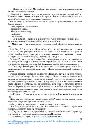 — Доню, не муч себе. Ми зробили, що могли, — ласкава мамина долоня
лягла на Наталоччине плече.
Дівчинці від того не полегшало, навпаки, у горлі застряг давкий клубок.
Бідолашна мама! Вона на знала всієї правди. Вона не підозрювала, що від
завтра її люба донечка мусить стати брехухою.
А пісня дзвеніла, пориваючи за собою. Чоловіки за сусіднім столиком взялися
її підспівувати:
Гей, вернися, Сагайдачний!
Візьми собі жінку,
Віддай тютюн-люльку,
Необачний!
Гей, долиною…
— Ох я дурень! — раптом підскочив тато, гучно ляснувши себе по лобі. —
Як я не здогадався! Сагайдачний! Ми мали їхати в Хотин!
— Мій друже, — зауважила мама, — сядь, не лякай офіціантів і поясни все до
ладу.
Хоча було й без того ясно. Вони забулися про Хотин, Хотинську фортецю, а
саме там колись розігралася велетенська битва, в якій смертельно поранили
Петра Сагайдачного, славетного гетьмана, знаменитого стрільця з лука-
сагайдака, тобто там був і горіх, і стрілець, ну і так далі.
За мить Руснаки сиділи в автомобілі. Перемайнули міст через Смотрич —
ріка сяйнула на закруті, наче шаблюка; перелетіли село Атаки — його назва
теж кольнула згадкою про давні бої. За Атаками дорога стрімко пішла вгору.
— Тату, тату! Косий хрест! Та ж то літера «X»! — залементувала Наталочка,
тицяючи в скло на дорожній покажчик. — Привид підказував, щоб ми їхали в
Хотин!
Машка неслася з шаленою швидкістю. На щастя, на трасі не було міліції,
інакше тата не минув би ще один штраф. Вони промчали містечком і
спинилися, скреготнувши гальмами, на високій горі. На тлі сутінкового неба
височів суворий бронзовий гетьман. Внизу широко послалося ясне вечорове
плесо Дністра з окрайцем місяця-молодика, тихе-тихе, в облямівці темних
берегів. Фортеця стояла не на горі, а нижче, на пагорбі над водою. Напрочуд
ошатна, струнка фортеця: вежі, мов панни в дахах-капелюшках, між ними
високі акуратні зубчасті мури.
— Гляньте… В узорах жупани! — аж засміялася Наталочка й показала на
мур.
Хоча вже посутеніло, але не настільки, щоб Руснаки не розгледіли узорів,
викладених червоною цеглою на світлих стінах.
— Фортеця мов у вишиванці… Гарно, — замилувалася мама.
Все було точнісінько як у загадці. Все співпадало: і загадка, і привидова
підказка. Цим разом вони не помилилися.
— Тату, мамо, раптом у фортеці бенкет, то глядіть не їжте тортів, і крюшону
теж не пийте, — про всяк випадок попередила Наталочка.
— Який бенкет! Глухо, як у вусі, — знизав плечима тато.
42
http://svitliteraturu.ucoz.ua/load/dopomoga_uchnju_z_ukr_lit/5_klas_ukr_lit/zirka_menzatjuk_taemnicja_
kozackoji_shabli/56-1-0-832
 