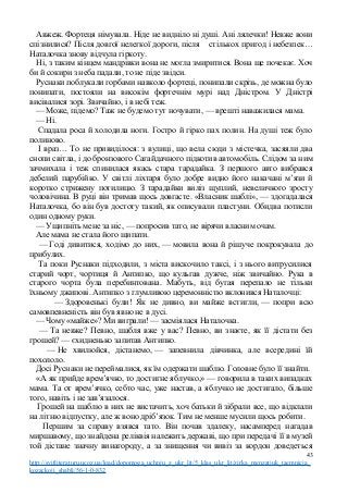 Авжеж. Фортеця німувала. Ніде не видніло ні душі. Ані лялечки! Невже вони
спізнилися? Після довгої нелегкої дороги, після стількох пригод і небезпек…
Наталочка знову відчула гіркоту.
Ні, з таким кінцем мандрівки вона не могла змиритися. Вона ще почекає. Хоч
би й сокири з неба падали, то не піде звідси.
Руснаки поблукали горбами навколо фортеці, понипали скрізь, де можна було
понипати, постояли на високім фортечнім мурі над Дністром. У Дністрі
висівалися зорі. Звичайно, і в небі теж.
— Може, підемо? Таж не будемо тут ночувати, — врешті наважилася мама.
— Ні.
Спадала роса й холодила ноги. Гостро й гірко пах полин. На душі теж було
полиново.
І враз… То не привиділося: з вулиці, що вела сюди з містечка, засяяли два
снопи світла, і до бронзового Сагайдачного підкотив автомобіль. Слідом за ним
зачмихала і теж спинилася якась стара тарадайка. З першого авто вибрався
дебелий парубійко. У світлі ліхтаря було добре видно його накачані м’язи й
коротко стрижену потилицю. З тарадайки виліз щуплий, невеличкого зросту
чоловічина. В руці він тримав щось довгасте. «Власник шаблі», — здогадалася
Наталочка, бо він був достоту такий, як описували пластуни. Обидва потисли
один одному руки.
— Ущипніть мене за ніс, — попросив тато, не вірячи власним очам.
Але мама не стала його щипати.
— Годі дивитися, ходімо до них, — мовила вона й рішуче покрокувала до
прибулих.
Та поки Руснаки підходили, з міста вискочило таксі, і з нього витрусилися
старий чорт, чортиця й Антипко, що кульгав дужче, ніж звичайно. Рука в
старого чорта була перебинтована. Мабуть, від бугая перепало не тільки
їхньому джипові. Антипко з глумливою церемонністю вклонився Наталочці:
— Здоровенькі були! Як не дивно, ви майже встигли, — попри всю
самовпевненість він був явно не в дусі.
— Чому «майже»? Ми виграли! — засміялася Наталочка.
— Та невже? Певно, шабля вже у вас? Певно, ви знаєте, як її дістати без
грошей? — єхидненько запитав Антипко.
— Не хвилюйся, дістанемо, — запевнила дівчинка, але всередині їй
похололо.
Досі Руснаки не переймалися, як їм одержати шаблю. Головне було її знайти.
«А як прийде врем’ячко, то достигне яблучко,» — говорила в таких випадках
мама. Та от врем’ячко, себто час, уже настав, а яблучко не достигало, більше
того, навіть і не зав’язалося.
Грошей на шаблю в них не вистачить, хоч батьки й зібрали все, що відклали
на літню відпустку, але ж воно дріб’язок. Тим не менше мусили щось робити.
Першим за справу взявся тато. Він почав здалеку, насамперед нагадав
миршавому, що знайдена реліквія належить державі, що при передачі її в музей
той дістане значну винагороду, а за знищення чи вивіз за кордон доведеться
43
http://svitliteraturu.ucoz.ua/load/dopomoga_uchnju_z_ukr_lit/5_klas_ukr_lit/zirka_menzatjuk_taemnicja_
kozackoji_shabli/56-1-0-832
 