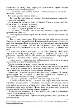 відповідати по закону; тато погрожував зловмисникам карою, метаючи
блискавки, наче Зевс-громовержець.
— А хто докаже, що я знайшов шаблю? — зухвало вишкірився миршавий. —
Нічого я не знайшов!
Тато з несподіванки урвав на півслові.
— Як то ні? Таж усе Берестечко гомоніло! Ви всім і казали, що знайшли її…
— дещо розгубився він.
— А я почув про шаблю від людей! От і казав! Хіба мало що говорять? Язик
кісток не має! — огризнувся миршавий.
— А в руках у вас що, оте загорнуте?
— А нічого! Обшуку не зробите, не маєте права!
— Не маєте, — вставив слово й дебелий, вочевидь, добре обізнаний з
кримінальним кодексом.
Татова спроба закінчилася провалом. Антипкова мармиза розпливалася від
задоволення.
Тоді в атаку пішла мама. Вона говорила від імені Союзу українок,
Сестринства святої княгині Ольги й Товариства української мови «Просвіта», в
яких була членкинею. Вона промовляла тихо й задушевно, а далі все палкіше,
все завзятіше. Про честь і звитягу, про духовність і славу, про історичну
пам’ять, врешті про старовину, про те диво, що було, минуло… її промова мала
успіх.
— Атож, слава не вмре, не поляже… Я теж люблю Шевченка. Навіть мріяв
зіграти в сільському театрі Назара Стодолю… Щоправда, не зіграв, — від
розчулення миршавий мало не просльозився, та, глянувши на старого чорта,
передумав. — Звичайно, шаблю я віддам… За належну ціну.
— Само собою, — підтакнув йому дебелий таким тоном, що не випадало
сумніватися: його ціна буде найналежніша.
Антипко процвітав, наче мак у городі. Мав від чого процвітати.
У Наталочки виникла підозра, що чорти з’явилися тут неспроста, що вони,
хоч і мовчать, але дивним чином впливають на миршавого й дебелого, тому ті
такі непоступливі. Але вона не встигла над цим поміркувати.
Раптом перед Руснаками заколихалася напівпрозора біла постать. То з’явився
привид-патріот. Він, як завжди, загарячкував, скрутив дулю миршавому, а
другу дебелому, вхопився за голову і глухо застогнав.
— Що це? — здивувався миршавий, а дебелий зблід, як полотно.
— А це наш знайомий привид, — ступнула крок уперед Наталочка. Настала її
черга йти в словесну атаку. — Привид вам каже, що не залишить вас у спокої,
доки шабля не опиниться в безпечному місці. Він говорить це жестами
глухонімих, які я трохи розумію… Привид каже, що налякає вашу дружину й
дітей, що жоднісінької ночі не дасть вам ані задрімати!
Привид спершу здивувався, бо нічого подібного не казав, а тоді схвально
закивав головою, мовляв, так і буде.
Дебелий парубійко умлівав з переляку і певно дременув би геть, якби його не
спиняла чортиця.
44
http://svitliteraturu.ucoz.ua/load/dopomoga_uchnju_z_ukr_lit/5_klas_ukr_lit/zirka_menzatjuk_taemnicja_
kozackoji_shabli/56-1-0-832
 