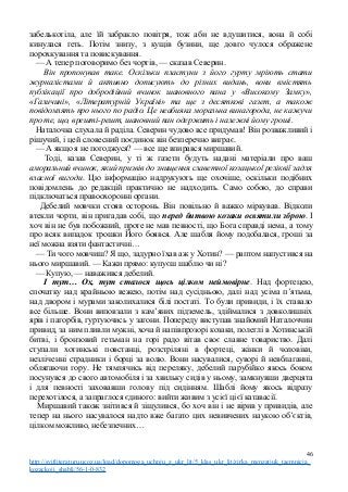 забелькотіла, але їй забракло повітря, тож аби не вдушитися, вона й собі
кинулася геть. Потім знизу, з кущів бузини, ще довго чулося ображене
порохкування та повискування.
— А тепер поговоримо без чортів, — сказав Северин.
Він пропонував таке. Оскільки пластуни з його гурту мріють стати
журналістами й активно дописують до різних видань, вони вмістять
публікації про добродійний вчинок шановного пана у «Високому Замку»,
«Галичині», «Літературній Україні» та ще з десяткові газет, а також
повідомлять про нього по радіо. Це неабияка моральна винагорода, не кажучи
про те, що, врешті-решт, шановний пан одержить і належні йому гроші.
Наталочка слухала й раділа. Северин чудово все придумав! Він розважливий і
рішучий, і цей словесний поєдинок він безперечно виграє.
— А якщо я не погоджуся? — все ще впирався миршавий.
Тоді, казав Северин, у ті ж газети будуть надані матеріали про ваш
аморальний вчинок, який призвів до знищення славетної козацької реліквії задля
власної вигоди. Цю інформацію надрукують ще охочіше, оскільки подібних
повідомлень до редакцій практично не надходить. Само собою, до справи
підключаться правоохоронні органи.
Дебелий мовчки стояв осторонь. Він повільно й важко міркував. Відколи
втекли чорти, він пригадав собі, що перед битвою козаки освятили зброю. І
хоч він не був побожний, проте не мав певності, що Бога справді нема, а тому
про всяк випадок трошки Його боявся. Але шабля йому подобалася, гроші за
неї можна взяти фантастичні…
— Ти чого мовчиш? Я що, задурно їхав аж у Хотин? — раптом напустився на
нього миршавий. — Кажи прямо: купуєш шаблю чи ні?
— Купую, — наважився дебелий.
І тут… Ох, тут сталося щось цілком неймовірне. Над фортецею,
спочатку над крайньою вежею, потім над сусідньою, далі над усіма п’ятьма,
над двором і мурами заколихалися білі постаті. То були привиди, і їх ставало
все більше. Вони виповзали з кам’яних підземель, здіймалися з довколишніх
ярів і пагорбів, гуртуючись у загони. Попереду виступав знайомий Наталоччин
привид, за ним пливли мужні, хоча й напівпрозорі козаки, полеглі в Хотинській
битві, і бронзовий гетьман на горі радо вітав своє славне товариство. Далі
ступали хотинські повстанці, розстріляні в фортеці, жінки й чоловіки,
незліченні страдники і борці за волю. Вони насувалися, суворі й невблаганні,
облягаючи гору. Не тямлячись від переляку, дебелий парубійко якось боком
посунувся до свого автомобіля і за хвильку сидів у ньому, замкнувши дверцята
і для певності заховавши голову під сидінням. Шаблі йому якось відразу
перехотілося, а запраглося єдиного: вийти живим з усієї цієї катавасії.
Миршавий також знітився й зіщулився, бо хоч він і не вірив у привидів, але
тепер на нього насувалося надто вже багато цих невивчених наукою об’єктів,
цілком можливо, небезпечних…
46
http://svitliteraturu.ucoz.ua/load/dopomoga_uchnju_z_ukr_lit/5_klas_ukr_lit/zirka_menzatjuk_taemnicja_
kozackoji_shabli/56-1-0-832
 
