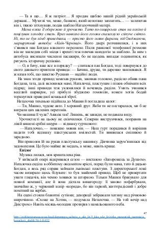 — Та я що… Я ж патріот… Я продам шаблю нашій рідній українській
державі… Музеєві чи, може, банкові, який непогано заплатить… — залепетав
він і, тяжко зітхнувши, подав шаблю Наталоччиній матері.
Мама взяла її обережно й урочисто. Тато по-лицарськи став на коліно й
поцілував холодну сталь. Враз навколо його голови спалахнуло сліпуче світло.
Ні, то не був німб праведника, — просто його осяяв фарами, під’їжджаючи,
маршрутний автобус «Київ-Чернівці». Його двері розчинилися, і в них
з’явився пан Богдан власного персоною. Після ранкової телефонної розмови
він не знаходив собі місця і врешті теж помчав навздогін за шаблею. За ним з
автобуса висипали численні пасажири, бо не щодень випадає подивитися, як
рятують історичну реліквію.
— О, я бачу, вже все в порядку? — спитався пан Богдан, тоді повернувся до
свого давнього приятеля привида: — Бачиш, друже, ти даремно хвилювався. Я
ж казав тобі, що панство Руснаки — надійні люди.
На знак згоди привид замахав руками, закивав головою, радісно обняв пана
Богдана, тата, далі вклонився мамі, Наталочці, пластунам і пішов обнімати всіх
підряд; інші привиди теж уклонялися й вочевидь раділи. Умить зчинився
веселий шарварок, усі прибулі збуджено гомоніли, кожен хотів бодай
торкнутися праведної козацької зброї.
Наталочка тихенько підійшла до Машки й погладила капот:
— Ти, Машко, чудове авто. І хороший друг. Якби ти не постаралася, ми б не
виграли цих шалених перегонів.
Чи машина її чула? Авжеж так! Лишень, як завжди, не подавала виду.
Урочистості на цьому не скінчилися. Северин виструнчився, поправив на
лівій кишені срібні шнури — відзнаку гурткового:
— Наталочко, — поважно мовив він. — Наш гурт порадився й вирішив
надати тобі відзнаку пластунських вмілостей. Ти виявилася сміливою й
зарадною.
Він приколов їй на рукав пластунську нашивку. Дівчинка зарум’янилася від
задоволення. Це було майже як медаль, а може, навіть краще.
Епілог
Музика лилася, мов кришталева ріка.
У київській опері відкривався сезон — виставою «Запорожець за Дунаєм».
Наталочка сиділа в оббитому оксамитом кріслі, поряд були мама, тато й дядько
Богдан, а весь ряд справа займали львівські пластуни. З директорської ложі
часом визирало щось білувате: то був знайомий привид. Щоб не привертати
уваги глядачів, він чемно ховався за шторкою. Тільки Машки бракувало для
повної компанії, але й вона дістала винагороду: її заново пофарбували,
звичайно ж, у червоний колір «корида», бо він гарний, життєрадісний і добре
помітний на вербах.
На сцені стояли блакитні сутінки; декорації зображали хатину над річковою
широчінню. «Схоже на Хотин, — подумала Наталочка. — На той вечір над
Дністром.» Навіть місяць-молодик прозирав з намальованого неба.
47
http://svitliteraturu.ucoz.ua/load/dopomoga_uchnju_z_ukr_lit/5_klas_ukr_lit/zirka_menzatjuk_taemnicja_
kozackoji_shabli/56-1-0-832
 