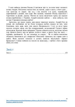 З хати вийшла дівчина Оксана й заспівала про те, як вона чекає коханого
козака Андрія. Наталочка чекала його не менше, адже в нього, в його руці…
Але поки-що то секрет. Аж ось і він вилетів з-за куліс, чорновусий,
чорнобривий і палкий, мов іскра. Він заспівав, заквапив Оксану вертатися з
Туреччини за Дунай, додому. Раптом на сцену вискочили турки, що шукали
козака-перебіжчика з України. Андрій вихопив шаблю — вона сяйнула, мов
вогонь! Справжня козацька шабля!
Артистам, що грали турків, цим разом повелося нелегко. Андрій був як
вихор; він відбивався на всі боки; козацька шабля спадала на них, наче
блискавка, наче кара, наче гнів самого Всевишнього. І хоч за дією турки
мусили схопити героя, він був непереможний, нездоланний! Глядачі гаряче
аплодували. Вистава йшла прекрасно! Чудово співали солісти, могутньо звучав
хор, артисти балету мов на крилах літали в танці, а проте було ще щось —
поривне, проймаюче. Те, що сильніше за смерть… Чи то шабля вогнистим
зблиском запалювала дух лицарства? Наталочці здавалося, що справа таки в
шаблі. Вона щосили плескала в долоні, навколо вигукували: «Браво!
Бравісимо!» Співак вийшов на поклін на авансцену, і шабля в його правиці
сяяла, як сонце.
Зміст
Зміст.............................................................................................................48
48
http://svitliteraturu.ucoz.ua/load/dopomoga_uchnju_z_ukr_lit/5_klas_ukr_lit/zirka_menzatjuk_taemnicja_
kozackoji_shabli/56-1-0-832
 
