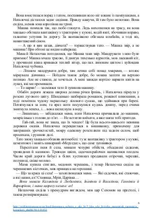 Вона вмостилася поряд з татом, поставивши коло ніг кошик із пампушками, а
Наталочці дісталося заднє сидіння. Правду кажучи, їй там було непогано. Вона
сиділа, немов юна королівна на троні.
Машка помчала так, що любо глянути. Ледь вихопилися на трасу, як вона
хвацько обігнала вантажівку з трактором у кузові, водій якої, збочивши вправо,
галантно уступив їм дорогу. За вантажівкою обігнала комбайн, а тоді віз,
навантажений сіном.
— А що я вам казав, дівчата? — торжествував тато. — Машка звір, а не
машина! При обгоні це видно найкраще.
Мама й Наталочка погодилися, що Машка таки звір. Мандрувати з нею було
приємно! Машка мчала трасою, її двигун тихенько вуркотів, мов ласкавий кіт,
у прочинені вікна вривався теплий вітер, що пах липовим цвітом і куйовдив
Наталочці чубчика.
— Літаком мандрувати добре, там летиш собі понад хмарами, — вголос
міркувала дівчинка. — Поїздом також добре, бо можна залізти на верхню
полицю. Але не станеш, де хочеться. А мені завжди кортіло нарвати квітів на
луках, які ми проминали.
— То нарви! — засміявся тато й зупинив машину.
Обабіч дороги лежала широка долина річки Ірпінь, і Наталочка пірнула у
розсип лугового цвіту. Швиденько назбирала ромашок, рожевої конюшини, а
тоді помітила чудову парасольку лілового сусака, що здіймався при березі.
Потягнулася за ним, та враз ноги посунулися кудись донизу, перед очима
змигнула лепеха, і… вона шелеснула в воду.
— Лишенько, — забідкалася мама, коли Наталочка причвалала до машини,
мокрісінька з голови до п’ят. — Не встигли виїхати, а вже маєш тобі пригоди.
Гай-гай, вона не знала, що їх чекало! Це була всього-навсього невинна
дорожня оказія. Наталочка перевдяглася в вишиванку, призначену для
завтрашніх урочистостей, мокру одежину розстелили під заднім склом, щоб
просихала, і рушили далі.
Тато знову хвацько обганяв автомобілі: ту ж вантажівку з трактором у кузові,
цементовоз і навіть шикарний «Мерседес», що саме зупинявся.
Перелітали поля й села, минали чепурні обійстя, обсаджені садками,
трояндами й калиною. Троянди цвіли, садочки-райочки наливалися плодом.
Часом край дороги бабусі в білих хустинках продавали огірочки, черешні,
полуниці, свіже молоко.
Мама купила стиглих, медових черешень, і тепер Наталочка сиділа на
черешневих кісточках, мов принцеса на горошині.
— Що за краса ці села! — захоплювалася мама. — Які садочки, які ставочки,
а які назви, ах! Ставища, Мрія, Царівка…
Вони минали Калинівки й Любимівки, Іванівки й Василівки, Ганнівки й
Варварівки, і мама щоразу казала: ах!
Наталочка сиділа з премудрим виглядом, мов цар Соломон на престолі, і
також розмірковувала:
6
http://svitliteraturu.ucoz.ua/load/dopomoga_uchnju_z_ukr_lit/5_klas_ukr_lit/zirka_menzatjuk_taemnicja_
kozackoji_shabli/56-1-0-832
 