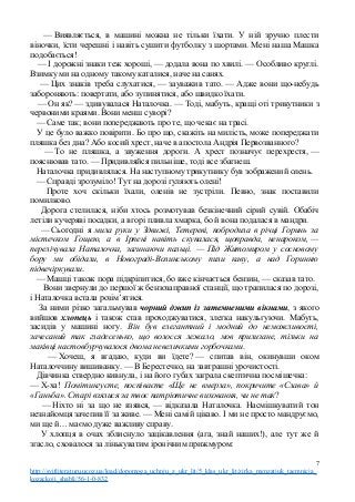 — Виявляється, в машині можна не тільки їхати. У ній зручно плести
віночки, їсти черешні і навіть сушити футболку з шортами. Мені наша Машка
подобається!
— І дорожні знаки теж хороші, — додала вона по хвилі. — Особливо круглі.
Взимку ми на одному такому каталися, наче на санях.
— Цих знаків треба слухатися, — зауважив тато. — Адже вони що-небудь
забороняють: повертати, або зупинятися, або швидко їхати.
— Он як? — здивувалася Наталочка. — Тоді, мабуть, кращі оті трикутники з
червоними краями. Вони менш суворі?
— Саме так; вони попереджають про те, що чекає на трасі.
У це було важко повірити. Бо про що, скажіть на милість, може попереджати
пляшка без дна? Або косий хрест, наче в апостола Андрія Первозванного?
— То не пляшка, а звуження дороги. А хрест позначує перехрестя, —
пояснював тато. — Придивляйся пильніше, тоді все збагнеш.
Наталочка придивлялася. На наступному трикутнику був зображений олень.
— Справді зрозуміло! Тут на дорозі гуляють олені!
Проте хоч скільки їхали, оленів не зустріли. Певно, знак поставили
помилково.
Дорога стелилася, ніби хтось розмотував безкінечний сірий сувій. Обабіч
летіли кучеряві посадки, а вгорі пливла хмарка, бо й вона подалася в мандри.
— Сьогодні я мила руки у Здвижі, Тетереві, побродила в річці Горинь за
містечком Гощею, а в Ірпені навіть скупалася, щоправда, ненароком, —
перелічувала Наталочка, загинаючи пальці. — Під Житомиром у сосновому
бору ми обідали, в Новограді-Волинському пили каву, а над Горинню
підвечіркували.
— Машці також пора підкріпитися, бо вже кінчається бензин, — сказав тато.
Вони звернули до першої ж бензозаправної станції, що трапилася по дорозі,
і Наталочка встала розім’ятися.
За ними різко загальмував чорний джип із затемненими вікнами, з якого
вийшов хлопець і також став проходжуватися, злегка накульгуючи. Мабуть,
засидів у машині ногу. Він був елегантний і модний до неможливості,
зачесаний так гладесенько, що волосся лежало, мов прилизане, тільки на
маківці настовбурчувалося двома невеличкими горбочками.
— Хочеш, я вгадаю, куди ви їдете? — спитав він, окинувши оком
Наталоччину вишиванку. — В Берестечко, на завтрашні урочистості.
Дівчинка ствердно кивнула, і на його губах заграла скептична посмішечка:
— Х-ха! Помітингуєте, поспіваєте «Ще не вмерла», покричите «Слава» й
«Ганьба». Старі взялися за твоє патріотичне виховання, чи не так?
— Ніхто ні за що не взявся, — відказала Наталочка. Насмішкуватий тон
незнайомця зачепив її за живе. — Мені самій цікаво. І ми не просто мандруємо,
ми ще й… маємо дуже важливу справу.
У хлопця в очах зблиснуло зацікавлення (ага, знай наших!), але тут же й
згасло, сховалося за лінькуватим іронічним прижмуром:
7
http://svitliteraturu.ucoz.ua/load/dopomoga_uchnju_z_ukr_lit/5_klas_ukr_lit/zirka_menzatjuk_taemnicja_
kozackoji_shabli/56-1-0-832
 