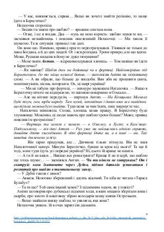 — У вас, виявляється, справа… Якщо ви хочете знайти реліквію, то нащо
їдете в Берестечко?
Наталочка сторопіла.
— Звідки ти знаєш про шаблю? — вражено спитала вона.
— Отже, і це я вгадав. Два — нуль на мою користь: шаблю шукаєте ви, —
засміявся незнайомець і пояснив ошелешеній Наталочці: — Ми також її
шукаємо. Та ж ситуація: привид і так далі.
Он воно що. Напевно, привид просто перестрахувався. З’явився не тільки до
пана Богдана, а й до цих людей. От і вся розгадка. Трохи прикро, але що вдієш.
Може, Руснаки видалися йому не дуже тямущими?
— Мене звати Антип, — відрекомендувався хлопець. — Тож навіщо ви їдете
в Берестечко?
— Як навіщо? Шабля десь на бойовищі чи в фортеці. Найімовірніше під
Берестечком, бо то місце великої битви. — наголосив Антип на останньому
слові. — А ви обрали, що більше до вподоби. Вам аби не проґавити свята,
помітингувати, пісень погорлати. Ох, ці щирі українці!
— Ми не забули про фортеці, — похмуро зауважила Наталочка. — Якщо в
Берестечку нічого не відшукаємо, то напевно повернемо в Олесько…
— Але на мітинг передусім, — пирхнув Антип. — На Козацьких Могилах
буде тлум, гам, юрби народу. Там музей, заповідник і давно вже все знайдено,
що тільки можна було знайти. Туди нема за чим їхати, лиш змарнуєте час.
Наталочка зніяковіла. Схоже, хлопець казав правду. В Берестечку буде
тлумовище. Можливо, ці люди знають про шаблю трохи більше? Може, привид
пояснив їм зрозуміліше?
— Фортець та замків є чимало — в Олеську, в Хусті, в Кам’янці-
Подільському, — вів далі Антип. — Раз уже ми займаємось однією справою,
давайте діяти злагоджено. В одні фортеці їдьте ви, а в інші — ми. Так
швидше досягнемо успіху.
Він гарно придумав, але… Дівчинка тільки зітхнула. Він не знав
Наталоччиної матері. Минути Берестечко, бувши за крок від нього? Та ще й
тоді, коли туди їдуть усі порядні українці? Ні, цього їй краще не казати.
— А ти й не кажи… Навіщо все розказувати? Краще й не згадуй, що шаблю
ще хтось шукає… — засміявся Антип. — Чи ти ніколи не хитрувала? От і
схитруй: коли їхатимете через Дубно, підмов батьків зупинитися і
розпитай про шаблю в тамтешньому замку.
— У Дубні також є замок?
— Авжеж. Непогано збережений і досить відомий. Ти хіба не читала «Тараса
Бульбу»?
— Та ти що? Той самісінький замок? З підземним ходом, як у повісті?
Антип заговорив про дубенські підземні ходи, в яких міщани зберігали вина і
скарби, про золото й коштовну зброю володарів замку князів Острозьких.
— Якщо знайшли княжу шаблю, то уявляєш, яка вона?
Наталочка уявила. їй в очах заряхтіли діаманти.
8
http://svitliteraturu.ucoz.ua/load/dopomoga_uchnju_z_ukr_lit/5_klas_ukr_lit/zirka_menzatjuk_taemnicja_
kozackoji_shabli/56-1-0-832
 