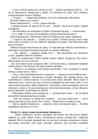 — І таку шаблю врятують завдяки тобі! — лукаво підморгнув Антип. — Бо
це ти придумаєш зупинитися в Дубні. Ти напитаєш її сліди. Чого доброго,
станеш відомою на всю Україну!
— Та нууу… — заперечила дівчинка, але її очі зачаровано заблищали.
От якби справді так сталося!
Мама здивувалася б… І тато, і дядько Богдан…
І привид більше не крутив би їй дулі… Авжеж, задля цього варто трішки
схитрувати.
— Не хвилюйся, ми повернемо в Дубно. Я вмовлю батьків, — сказала вона.
— От і добре. А ми тим часом рвонемо до Кам’янця-Подільського.
Діти попрощалися, і Наталочка побігла до Машки, яку давно заправили.
— Гляди ж, не підведи! — гукнув услід Антип. Усмішка щезла з його лиця,
тонкі губи стислися, а в очах зблисли червонясті вогники. Але Наталочка вже
його не бачила.
Машка бадьоро вихопилася на трасу і в черговий раз обігнала вантажівку з
трактором, водій якої помахав їм рукою, як давнім знайомим.
— Ох, дівчата! — скрушно мовив тато. — Цю вантажівку ми обганяємо
уп’яте. Давайте їхати без зупинок.
Мама не заперечувала. Вона щойно купила гарячу кукурудзу, яку вони з
Наталочкою тут же стали їсти.
Але тато також хотів кукурудзи. Він і собі взяв качан, а кермувати вирішив
однією рукою. Тим більше, що траса лежала порожня.
Раптом з-за повороту вигулькнув автомобіль. Тато схопився за кермо
обома, а качан затис у зубах.
— Тату, ти як мексиканський бог кукурудзи! — пирснула сміхом Наталочка.
Водій зустрічного легковичка отетерів. Недавно він дивився фільм про
страховисько з іншої планети. І ось воно їхало йому навстріч. Воно сиділо в
червоному авто з ротом від вуха до вуха й вищиряло великі жовті зуби. З того
дива водій легковичка забув кермувати. Легковичок пішов вихилясом, мало не
злетівши з дороги. За ним покривуляла зигзагами вантажівка, а біле «Вольво»
різко спинилося, зіскочивши на узбіччя.
— Мій друже, вийми з рота кукурудзу, — сказала мама татові. — Бо зустрічні
автомобілі поперекидаються в канаву.
— Зате ми доїдемо до Дубна без зупинок! — реготала Наталочка. — Але в
Дубні спинімося, будь ласка! Там є замок… Шаблю могли знайти й там…
— Що ж, давайте спинимося, — напрочуд легко погодилася мама. — В Дубні
принаймні заночуємо в готелі.
Розділ 4, у якому плани несподівано міняються
Дубно виявилося чистим затишним містечком, яке Наталочці відразу
припало до душі. Замок стояв у самісінькому центрі, доглянутий і напрочуд
мирний. Його оточував широкий рів, по дну якого вилася мальовнича стежка;
над ровом височіли сиві мури, увінчані дерезою, мов густими зеленими
9
http://svitliteraturu.ucoz.ua/load/dopomoga_uchnju_z_ukr_lit/5_klas_ukr_lit/zirka_menzatjuk_taemnicja_
kozackoji_shabli/56-1-0-832
 