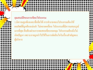 คุณสมบัติของการเขียนโปรแกรม
1.มีความถูกต้องและเชื่อถือได้การทางานของโปรแกรมต้องให้
ผลลัพธ์ที่ถูกต้องแม่นยา ไม่คลาดเคลื่อน โปรแกรมที่มีความสมบรูณ์
มากที่สุด คือต้องผ่านการทดสอบที่ครอบคลุม โปรแกรมต้องนิ่งไม่
เกิดปัญหา เพราะอาจถูกนาไปใช้ในการตัดสินใจในเรื่องสาคัญของ
ผู้บริหาร
 