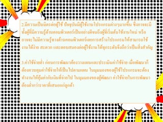 2.มีความเป็นมิตรต่อผู้ใช้ ปัจจุบันมีผู้ใช้งานโปรแกรมต่างๆมากขึ้น ซึ่งอาจจะมี
ทั้งผู้ที่มีความรู้ด้านคอมพิวเตอร์เป็นอย่างดีจนถึงผู้ที่เริ่มต้นใช้งานใหม่ หรือ
อาจจะไม่มีความรู้ทางด้านคอมพิวเตอร์เลยการสร้างโปรแกรมให้สามารถใช้
งานได้ง่าย สะดวก และตอบสนองต่อผู้ใช้งานได้ทุกระดับจึงถือว่าเป็นสิ่งสาคัญ
3.ค่าใช้จ่ายต่า ก่อนการพัฒนาต้องวางแผนและประเมินค่าใช้จ่าย เมื่อพัฒนาก็
ต้องควบคุมค่าใช้จ่ายให้เป็นไปตามแผน ในมุมมองของผู้ใช้โปรแกรมจะต้อง
ทางานให้คุ้มค่ากับเงินที่จ่ายไป ในมุมมองของผู้พัฒนา ค่าใช้จ่ายในการพัฒนา
ต้องต่ากว่าราคาที่เสนอแก่ลูกค้า
 