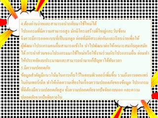 4.ต้องอ่านง่ายและสามารถนากลับมาใช้ใหม่ได้
โปรแกรมที่มีความสามารถสูง มักมีโครงสร้างที่ใหญ่และวับซ้อน
จึงควรมีการออกแบบที่เป็นมอดูล ย่อยที่มีอิสระต่อกันและเรียบง่ายเพื่อให้
ผู้พัฒนาโปรแกรมคนอื่นสามารถเข้าใจ นาไปพัฒนาต่อให้เหมาะสมกับยุดสมัย
ได้การนาส่วนของโปรแกรมมาใช้ใหม่หรือใช้งานร่วมกับโปรแกรมอื่น ย่อมทา
ให้ประหยัดงบประมาณและสามารถนามาแก้ปัญหาได้ทันเวลา
5.มีความปลอดภัย
ข้อมูลสาคัญมีแนวโน้มในการเก็บไว้ในคอมพิวเตอร์เพิ่มขึ้น รวมถึงการเผยแพร่
ในอินเทอร์เน็ต ทาให้เกิดความเสี่ยงในเรื่องความปลอดภัยของข้อมูล โปรแกรม
ที่ดีต้องมีความปลอดภัยสูง ทั้งความปลอดภัยจากปัจจัยภายนอก และความ
ปลอดภัยจากปัจจัยภายใน
 