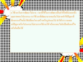 6.ใช้เวลาในการพัฒนาไม่นาน เวลาที่ใช้ในการพัฒนาเป็นตัวชี้วัดที่บ่งบอกถึง
คุณภาพของโปรแกรม การใช้เวลาที่พัฒนามากจนเกินไปอาจทาให้ปัญหาที่
ต้องการแก้ไขนั้นได้เปลี่ยนโครงสร้างหรือรูปแบบไป ทาให้การวางแผน
แก้ปัญหาหรือโปรแกรมไม่สามารถใช้งานได้ หรืออาจจะไม่จาเป็นต้องแก้ไข
แล้วก้อเป็นได้
 