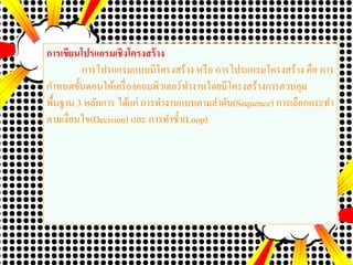 การเขียนโปรแกรมเชิงโครงสร้าง
การโปรแกรมแบบมีโครงสร้าง หรือ การโปรแกรมโครงสร้าง คือ การ
กาหนดขั้นตอนให้เครื่องคอมพิวเตอร์ทางานโดยมีโครงสร้างการควบคุม
พื้นฐาน 3 หลักการ ได้แก่ การทางานแบบตามลาดับ(Sequence) การเลือกกระทา
ตามเงื่อนไข(Decision) และ การทาซ้า(Loop)
 