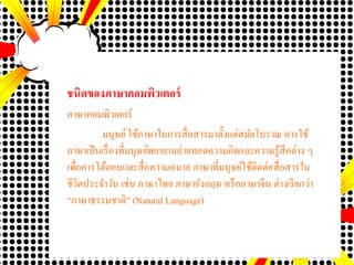 ชนิดของภาษาคอมพิว๶ตอร์
ภาษาคอมพิว๶ตอร์
มนุษย์ใช้ภาษาในการสื่อสารมาตั้งแต่สมัยโบราณ การใช้
ภาษาเป็นเรื่องที่มนุษย์พยายามถ่ายทอดความคิดและความรู้สึกต่าง ๆ
เพื่อการโต้ตอบและสื่อความหมาย ภาษาที่มนุษย์ใช้ติดต่อสื่อสารใน
ชีวิตประจาวัน เช่น ภาษาไทย ภาษาอังกฤษ หรือภาษาจีน ต่างเรียกว่า
“ภาษาธรรมชาติ” (Natural Language)
 