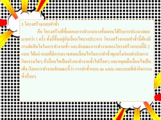 3.โครงสร้างแบบทาซ้า
คือ โครงสร้างที่ขั้นตอนการทางานบางขั้นตอนได้รับการประมวลผล
มากกว่า 1 ครั้ง ทั้งนี้ขึ้นอยู่กับเงื่อนไขบางประการ โครงสร้างแบบทาซ้านี้ต้องมี
การตัดสินใจในการทางานซ้า และลักษณะการทางานของโครงสร้างแบบนี้มี 2
แบบ ได้แก่ แบบที่มีการตรวจสอบเงื่อนไขในการทาซ้าทุกครั้งก่อนดาเนินการ
กิจกรรมใดๆ ถ้าเงื่อนไขเป็นจริงจะทางานซ้าไปเรื่อยๆ และหยุดเมื่อเงื่อนไขเป็น
เท็จ เรียกการทางานลักษณะนี้ว่า การทาซ้าแบบ do while และแบบที่ทากิจกรรม
ซ้าเรื่อยๆ
 
