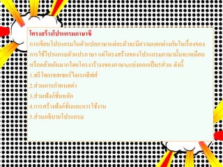 โครงสร้างโปรแกรมภาษาซี
การเขียนโปรแกรมในตัวแปลภาษาแต่ละตัวจะมีความแตกต่างกันในเรื่องของ
การใช้โปรแกรมตัวแปรภาษา แต่โครงสร้างของโปรแกรมภาษานั้นจะเหมือน
หรือคล้ายกันมากโดยโครงาร้างงของภาษาcแบ่งออกเป็น5ส่วน ดังนี้
1.พรีโพรเซสเซอร์ไดเรกทีฟส์
2.ส่วนการกาหนดค่า
3.ส่วนฟังก์ชั่นหลัก
4.การสร้างฟังก์ชั่นและการใช้งาน
5.ส่วนอธิบายโปรแกรม
 