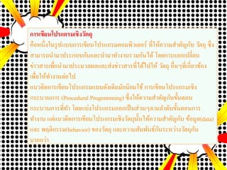 การเขียนโปรแกรมเชิงวัตถุ
คือหนึ่งในรูปแบบการเขียนโปรแกรมคอมพิวเตอร์ ที่ให้ความสาคัญกับ วัตถุ ซึ่ง
สามารถนามาประกอบกันและนามาทางานรวมกันได้ โดยการแลกเปลี่ยน
ข่าวสารเพื่อนามาประมวลผลและส่งข่าวสารที่ได้ไปให้ วัตถุ อื่นๆที่เกี่ยวข้อง
เพื่อให้ทางานต่อไป
แนวคิดการเขียนโปรแกรมแบบดังเดิมมักนิยมใช้ การเขียนโปรแกรมเชิง
กระบวนการ (Procedural Programming) ซึ่งให้ความสาคัญกับขั้นตอน
กระบวนการที่ทา โดยแบ่งโปรแกรมออกเป็นส่วนๆตามลาดับขั้นตอนการ
ทางาน แต่แนวคิดการเขียนโปรแกรมเชิงวัตถุนั้นให้ความสาคัญกับ ข้อมูล(data)
และ พฤติกรรม(behavior) ของวัตถุ และความสัมพันธ์กันระหว่างวัตถุกัน
มากกว่า
 