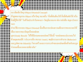 แนวคิดเชิงวัตถุ (Object Oriented Concept)
ถ้าดูพจนานุกรม Object หรือวัตถุ หมายถึง “สิ่งที่จับต้องได้ สิ่งที่สัมผัสได้หรือ
สิ่งที่รู้สึกได้” ในชีวิตประจาวันของเรา วัตถุมีมากมาย เช่น หนังสือ สมุด ปากกา
ฯลฯ
ส่วนวิธีการแบบ Object Oriented นั้นเป็นการแปลงความต้องการของระบบให้
เป็นรายการของวัตถุหรือออปเจค
บูช (Grady Booch) ได้ให้นิยามของออปเจคไว้ดังนี้ “ออปเจคจะประกอบไป
ด้วยคุณสมบัติ 3 ประการคือ สถานะ (state), พฤติกรรมการทางาน (Behavior)
และรูปพรรณ (Identify) โครงสร้างและการกระทาของออปเจคที่คล้ายกันจะถูก
กาหนดขึ้นจากคลาสเดียวกัน”
 