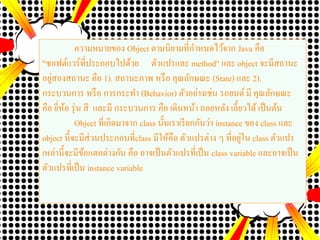 ความหมายของ Object ตามนิยามที่กาหนดไว้จาก Java คือ
"ซอฟต์แวร์ที่ประกอบไปด้วย ตัวแปรและ method" และ object จะมีสถานะ
อยู่สองสถานะ คือ 1). สถานะภาพ หรือ คุณลักษณะ (State) และ 2).
กระบวนการ หรือ การกระทา (Behavior) ตัวอย่างเช่น รถยนต์ มี คุณลักษณะ
คือ ยี่ห้อ รุ่น สี และมี กระบวนการ คือ เดินหน้า ถอยหลัง เลี้ยวได้เป็นต้น
Object ที่เกิดมาจาก class นั้นเราเรียกกันว่า instance ของ class และ
object นี้จะมีส่วนประกอบที่class มีให้คือ ตัวแปรต่าง ๆ ที่อยู่ใน class ตัวแปร
เหล่านี้จะมีข้อแตกต่างกัน คือ อาจเป็นตัวแปรที่เป็น class variable และอาจเป็น
ตัวแปรที่เป็น instance variable
 