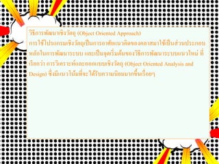 วิธีการพัฒนาเชิงวัตถุ (Object Oriented Approach)
การใช้โปรแกรมเชิงวัตถุเป็นการอาศัยแนวคิดของคลาสมาใช้เป็นส่วนประกอบ
หลักในการพัฒนาระบบ และเป็นจุดเริ่มต้นของวิธีการพัฒนาระบบแนวใหม่ ที่
เรียกว่า การวิเคราะห์และออกแบบเชิงวัตถุ (Object Oriented Analysis and
Design) ซึ่งมีแนวโน้มที่จะได้รับความนิยมมากขึ้นเรื่อยๆ
 