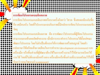 การเขียนโปรแกรมแบบจินตภาพ
การเขียนโปรแกรมแบบจินภาพหรือบางครั้งเรียกว่า วิชวล ซึ่งสอดคล้องกับชื่อ
คือ เสมือนจริง โดยที่โปรแกรมแบบจินภาพนี้มีหลักการเขียนโปรแกรมแบบเชิง
วัตถุ
การเขียนโปรแกรมแบบจินตภาพ คือ การพัฒนาโปรแกรมที่ผู้เขียนโปรแกรม
สามารถมองเห็นผลลัพธ์ของงาน เมื่อมีการกระทาการโปรแกรมได้ตั้งแต่ขณะ
พัฒนาโปรแกรม โดยไม่จาเป็นต้องรอให้การพัฒนาเสร็จสมบูรณ์ โดยตัว
แปลภาษาได้เตรียมสิ่งแวดล้อมในการทางาน (development environment) และ
เครื่องมือ หรือชิ้นส่วนที่ผู้พัฒนาต้องใช้ในการสร้างงานไว้ให้สามารถเรียกใช้
งานได้โดยที่ไม่ต้องลงมือสร้างเอง เครื่องมือหรือชิ้นส่วนที่ระบบเตรียมไว้ให้นี้
เรียกว่า คอมโพเนนต์ (component)
 