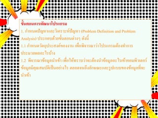 ขั้นตอนการพัฒนาโปรแกรม
1. กาหนดปัญหาและวิเคราะห์ปัญหา (Problem Definition and Problem
Analysis) ประกอบด้วยขั้นตอนต่างๆ ดังนี้
1.1 กาหนดวัตถุประสงค์ของงาน เพื่อพิจารณาว่าโปรแกรมต้องทาการ
ประมวลผลอะไรบ้าง
1.2 พิจารณาข้อมูลนาเข้า เพื่อให้ทราบว่าจะต้องนาข้อมูลอะไรเข้าคอมพิวเตอร์
ข้อมูลมีคุณสมบัติเป็นอย่างไร ตลอดจนถึงลักษณะและรูปแบบของข้อมูลที่จะ
นาเข้า
 