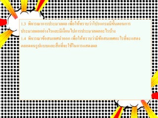 1.3 พิจารณาการประมวลผล เพื่อให้ทราบว่าโปรแกรมมีขั้นตอนการ
ประมวลผลอย่างไรและมีเงื่อนไปการประมวลผลอะไรบ้าง
1.4 พิจารณาข้อสนเทศนาออก เพื่อให้ทราบว่ามีข้อสนเทศอะไรที่จะแสดง
ตลอดจนรูปแบบและสื่อที่จะใช้ในการแสดงผล
 