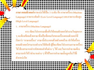 ภาษา คอมพิวเตอร์อาจแบ่งได้เป็น 3 ระดับ คือ ภาษาเครื่อง (Machine
Language) ภาษาระดับต่า (Low Level Language) และภาษาระดับสูง
(High Level Language)
1. ภาษาเครื่อง (Machine Language)
การ เขียนโปรแกรมเพื่อสั่งให้คอมพิวเตอร์ทางานในยุคแรก
ๆ จะต้องเขียนด้วยภาษาซึ่งเป็นที่ยอมรับของเครื่องคอมพิวเตอร์ที่
เรียกว่า “ภาษาเครื่อง” ภาษานี้ประกอบด้วยตัวเลขล้วน ทาให้เครื่อง
คอมพิวเตอร์สามารถทางานได้ทันที ผู้ที่จะเขียนโปรแกรมภาษาเครื่อง
ได้ต้องสามารถจารหัสแทนคาสั่งต่าง ๆ ได้และในการคานวณต้อง
สามารถจาได้ว่าจานวนต่าง ๆ ที่ใช้ในการคานวณนั้นถูกเก็บไว้ที่
ตาแหน่งใด
 