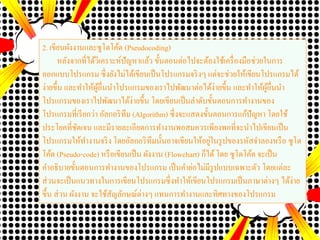 2. เขียนผังงานและซูโดโค้ด (Pseudocoding)
หลังจากที่ได้วิเคราะห์ปัญหาแล้ว ขั้นตอนต่อไปจะต้องใช้เครื่องมือช่วยในการ
ออกแบบโปรแกรม ซึ่งยังไม่ได้เขียนเป็นโปรแกรมจริงๆ แต่จะช่วยให้เขียนโปรแกรมได้
ง่ายขึ้น และทาให้ผู้อื่นนาโปรแกรมของเราไปพัฒนาต่อได้ง่ายขึ้น และทาให้ผู้อื่นนา
โปรแกรมของเราไปพัฒนาได้ง่ายขึ้น โดยเขียนเป็นลาดับขั้นตอนการทางานของ
โปรแกรมที่เรียกว่า อัลกอริทึม (Algorithm) ซึ่งจะแสดงขั้นตอนการแก้ปัญหา โดยใช้
ประโยคที่ชัดเจน และมีรายละเอียดการทางานพอสมควรเพียงพอที่จะนาไปเขียนเป็น
โปรแกรมให้ทางานจริง โดยอัลกอริทึมนั้นอาจเขียนให้อยู่ในรูปของรหัสจาลองหรือ ซูโด
โค้ด (Pseudo-code) หรือเขียนเป็น ผังงาน (Flowchart) ก็ได้โดย ซูโดโค้ด จะเป็น
คาอธิบายขั้นตอนการทางานของโปรแกรม เป็นคาย่อไม่มีรูปแบบเฉพาะตัว โดยแต่ละ
ส่วนจะเป็นแนวทางในการเขียนโปรแกรมซึ่งทาให้เขียนโปรแกรมเป็นภาษาต่างๆ ได้ง่าย
ขึ้น ส่วน ผังงาน จะใช้สัญลักษณ์ต่างๆ แทนการทางานและทิศทางของโปรแกรม
 