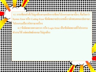4.1 การเขียนคาสั่งไม่ถูกต้องตามหลักการเขียนโปรแกรมภาษานั้นๆ ซึ่งเรียกว่า
Syntax Error หรือ Coding Error ข้อผิดพลาดประเภทนี้เรามักพบตอนแปลภาษา
โปรแกรมเป็นรหัสภาษาเครื่อง
4.2 ข้อผิดพลาดทางตรรก หรือ Logic Error เป็นข้อผิดพลาดที่โปรแกรม
ทางานได้ แต่ผลลัพธ์ออกมาไม่ถูกต้อง
 