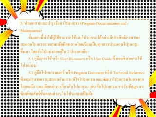 5. ทาเอกสารและบารุงรักษาโปรแกรม (Program Documentation and
Maintenance)
ขั้นตอนนี้ทาให้ผู้ใช้สามารถใช้งานโปรแกรมได้อย่างมีประสิทธิภาพ และ
สะดวกในการตรวจสอบข้อผิดพลาดโดยเขียนเป็นเอกสารประกอบโปรแกรม
ขึ้นมา โดยทั่วไปแบ่งออกเป็น 2 ประเภทคือ
5.1 คู่มือการใช้หรือ User Document หรือ User Guide ซึ่งจะอธิบายการใช้
โปรแกรม
5.2 คู่มือโปรแกรมเมอร์ หรือ Program Document หรือ Technical Reference
ซึ่งจะอานวยความสะดวกในการแก้ไขโปรแกรม และพัฒนาโปรแกรมในอนาคต
โดยจะมีรายละเอียดต่างๆ เกี่ยวกับโปรแกรม เช่น ชื่อโปรแกรม การรับข้อมูล การ
พิมพ์ผลลัพธ์ขั้นตอนต่างๆ ในโปรแกรมเป็นต้น
 