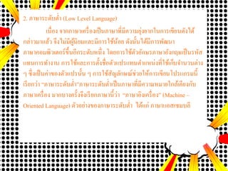 2. ภาษาระดับต่า (Low Level Language)
เนื่อง จากภาษาเครื่องเป็นภาษาที่มีความยุ่งยากในการเขียนดังได้
กล่าวมาแล้ว จึงไม่มีผู้นิยมและมีการใช้น้อย ดังนั้นได้มีการพัฒนา
ภาษาคอมพิว๶ตอร์ขึ้นอีกระดับหนึ่ง โดยการใช้ตัวอักษรภาษาอังกฤษเป็นรหัส
แทนการทางาน การใช้และการตั้งชื่อตัวแปรแทนตาแหน่งที่ใช้เก็บจานวนต่าง
ๆ ซึ่งเป็นค่าของตัวแปรนั้น ๆ การใช้สัญลักษณ์ช่วยให้การเขียนโปรแกรมนี้
เรียกว่า “ภาษาระดับต่า”ภาษาระดับต่าเป็นภาษาที่มีความหมายใกล้เคียงกับ
ภาษาเครื่อง มากบางครั้งจึงเรียกภาษานี้ว่า “ภาษาอิงเครื่อง” (Machine –
Oriented Language) ตัวอย่างของภาษาระดับต่า ได้แก่ ภาษาแอสเซมบลี
 