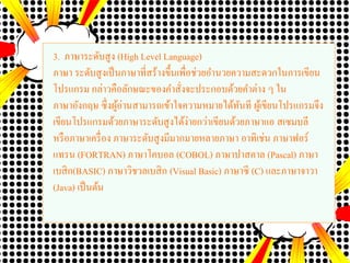 3. ภาษาระดับสูง (High Level Language)
ภาษา ระดับสูงเป็นภาษาที่สร้างขึ้นเพื่อช่วยอานวยความสะดวกในการเขียน
โปรแกรม กล่าวคือลักษณะของคาสั่งจะประกอบด้วยคาต่าง ๆ ใน
ภาษาอังกฤษ ซึ่งผู้อ่านสามารถเข้าใจความหมายได้ทันที ผู้เขียนโปรแกรมจึง
เขียนโปรแกรมด้วยภาษาระดับสูงได้ง่ายกว่าเขียนด้วยภาษาแอ สเซมบลี
หรือภาษาเครื่อง ภาษาระดับสูงมีมากมายหลายภาษา อาทิเช่น ภาษาฟอร์
แทรน (FORTRAN) ภาษาโคบอล (COBOL) ภาษาปาสคาล (Pascal) ภาษา
เบสิก(BASIC) ภาษาวิชวลเบสิก (Visual Basic) ภาษาซี (C) และภาษาจาวา
(Java) เป็นต้น
 