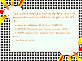 โปรแกรมแปลภาษาปาสคาลเป็นภาษาเครื่อง คาสั่งหนึ่งคาสั่งในภาษาระดับ
สูงจะถูกแปลเป็นภาษาเครื่องหลายคาสั่งภาษาระดับสูงที่จะกล่าวถึงในที่นี้
ได้แก่
1) ภาษาฟอร์แทรน (FORmula TRANstation : FORTRAN)
2) ภาษาโคบอล (Common Business Oriented Language : COBOL)
3) ภาษาเบสิก (Beginner’s All – purpose Symbolic Instruction Code :
BASIC)
4) ภาษาปาสคาล (Pascal)
 