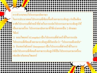 การทางานของโปรแกรมแปลภาษา
ในการประมวลผลโปรแกรมที่เขียนขึ้นด้วยภาษาระดับสูง จาเป็นต้อง
อาศัยโปรแกรมที่ทาหน้าที่ช่วยในการแปลโปรแกรมภาษาระดับสูงให้
เป็นภาษาเครื่อง โปรแกรมแปลภาษาที่ใช้แบ่งออกเป็น 2 ลักษณะ
ได้แก่
1) คอมไพเลอร์ (Compiler) เป็นโปรแกรมที่ทาหน้าที่ในการแปล
โปรแกรมที่เขียนด้วยภาษาระดับสูงที่เรียกกันว่า “โปรแกรมต้นฉบับ”
2) อินเทอร์พรีเตอร์ (Interpreter) เป็นโปรแกรมที่ทาหน้าที่ในการ
แปลโปรแกรมที่เขียนด้วยภาษาระดับสูงให้เป็นโปรแกรมภาษาเครื่อง
เช่นเดียวกับคอมไพเลอร์
 
