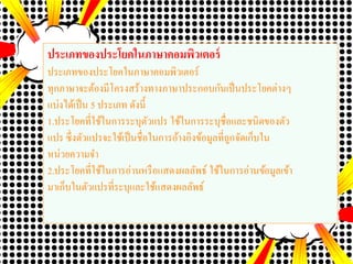 ประเภทของประโยคในภาษาคอมพิว๶ตอร์
ประเภทของประโยคในภาษาคอมพิว๶ตอร์
ทุกภาษาจะต้องมีโครงสร้างทางภาษาประกอบกันเป็นประโยคต่างๆ
แบ่งได้เป็น 5 ประเภท ดังนี้
1.ประโยคที่ใช้ในการระบุตัวแปร ใช้ในการระบุชื่อและชนิดของตัว
แปร ซึ่งตัวแปรจะใช้เป็นชื่อในการอ้างอิงข้อมูลที่ถูกจัดเก็บใน
หน่วยความจา
2.ประโยคที่ใช้ในการอ่านหรือแสดงผลลัพธ์ ใช้ในการอ่านข้อมูลเข้า
มาเก็บในตัวแปรที่ระบุและใช้แสดงผลลัพธ์
 
