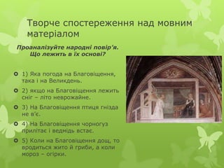 Творче спостереження над мовним
матеріалом
Проаналізуйте народні повір’я.
Що лежить в їх основі?
 1) Яка погода на Благовіщення,
така і на Великдень.
 2) якщо на Благовіщення лежить
сніг – літо неврожайне.
 3) На Благовіщення птиця гнізда
не в’є.
 4) На Благовіщення чорногуз
прилітає і ведмідь встає.
 5) Коли на Благовіщення дощ, то
вродиться жито й гриби, а коли
мороз – огірки.
 
