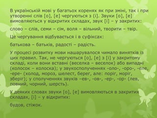 В українській мові у багатьох коренях як при зміні, так і при
утворенні слів [о], [е] чергуються з (і]. Звуки [о], [е]
вимовляються у відкритих складах, звук [і] – у закритих:
слово – слів, семи – сім, воля – вільний, творити – твір.
Це чергування відбувається і в суфіксах:
батькова – батьків, радості – радість.
У процесі розвитку мови нашарувалося чимало винятків із
цих правил. Так, не чергуються [о], [е] з [і] у закритому
складі, коли вони вставні (веселка – веселок) або випадні
(колосок – колоска); у звукосполученнях -оло-, -оро-, -еле,
-ере- (холод, мороз, шелест, берег, але: поріг, моріг,
зберіг); у сполученнях звуків –ев-, -ов-, -ер-, -ор- (лев,
повний, чорний, шерсть).
У деяких словах звуки [о], [е] вимовляються в закритих
складах, [і] – у відкритих:
будов, стіжок.
 