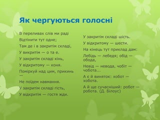 Як чергуються голосні
В переливах слів ми раді
Відтінити тут одне;
Там де і в закритім складі,
У викритім — о та е.
У закритім складі кінь,
У відкритому — коня.
Поміркуй над цим, прикинь
—
Не поїдем навмання.
У закритім складі гість,
У відкритім — гостя жди.
У закритім складі шість.
У відкритому — шести.
На кінець тут приклад дам:
Лебідь — лебедя; обід —
обода,
Невід — невода, чобіт —
чобота...
А є й виняток: хобот —
хобота.
А й ще сучасніший: робот —
робота. (Д. Білоус)
 