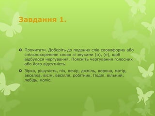Завдання 1.
 Прочитати. Доберіть до поданих слів словоформу або
спільнокореневе слово зі звуками (о), (е), щоб
відбулося чергування. Поясніть чергування голосних
або його відсутність.
 Зірка, рішучість, піч, вечір, джміль, ворона, матір,
веселка, вісім, весілля, робітник, Поділ, вільний,
лебідь, коліс.
 