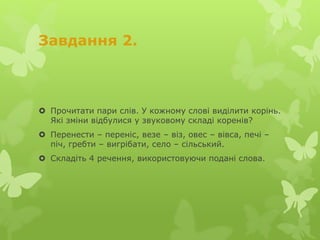 Завдання 2.
 Прочитати пари слів. У кожному слові виділити корінь.
Які зміни відбулися у звуковому складі коренів?
 Перенести – переніс, везе – віз, овес – вівса, печі –
піч, гребти – вигрібати, село – сільський.
 Складіть 4 речення, використовуючи подані слова.
 