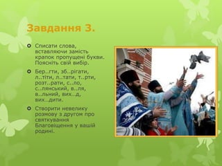 Завдання 3.
 Списати слова,
вставляючи замість
крапок пропущені букви.
Поясніть свій вибір.
 Бер..гти, зб..рігати,
л..тіти, л..тати, т..рти,
розт..рати, с..ло,
с..лянський, в..ля,
в..льний, вих…д,
вих…дити.
 Створити невелику
розмову з другом про
святкування
Благовіщення у вашій
родині.
 