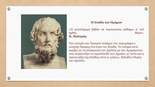 Η Ιλιάδα του Οµήρου
«Ω µεγαλόχαρο βιβλίο σε καρτερούσα µάθηµα, κ’ εσύ
ήρθες θάµα».
Κ. Παλαµάς
Την ιστορία του Τρωικού πολέµου την περιγράφει ο
ποιητής Όµηρος στο έργο του Ιλιάδα. Το ποίηµα αυτό
αρχίζει µε τη σύγκρουση του Αχιλλέα µε τον Αγαµέµνονα,
που συγκλονίζει το στρατόπεδο των Αχαιών, γι’ αυτό και η
πρώτη λέξη της Ιλιάδας είναι η «µήνις», δηλαδή ο θυµός
του Αχιλλέα.
 