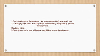 1.Γιατί οργίστηκε ο Απόλλωνας; Με ποιο τρόπο έδειξε την οργή του;
2.Ο Κάλχας είχε κάνει κι άλλη φορά δυσάρεστες προβλέψεις για τον
Αγαµέµνονα.
Θυµάσαι πότε;
3.Ποια ήταν η αιτία που µάλωσαν ο Αχιλλέας µε τον Αγαµέµνονα;
 
