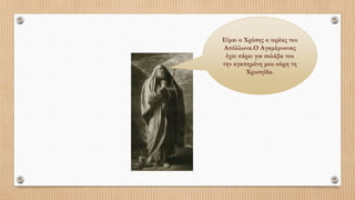 Είμαι ο Χρύσης ο ιερέας του
Απόλλωνα.Ο Αγαμέμνονας
έχει πάρει για σκλάβα του
την αγαπημένη μου κόρη τη
Χρυσηίδα.
 