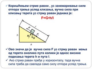  Коришћењем стрме равни , уз занемаривање силе
отпора трења услед клизања, вучна сила при
клизању терета уз стрму раван једнака је:
F=G•h/l
Ово значи да је вучна сила F уз стрму раван мања
од терета онолико пута колики је однос висине
подизања терета h и пута l.
 Ако стрма раван пређе у хоризонталу, тада вучна
сила треба да савлада само силу отпора услед трења.
 