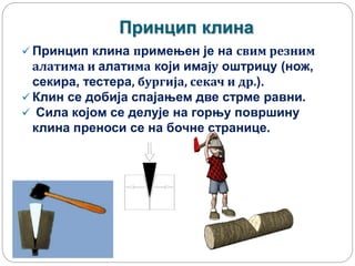 Принцип клина
 Принцип клина примењен је на свим резним
алатима и алатима који имају оштрицу (нож,
секира, тестера, бургија, секач и др.).
 Клин се добија спајањем две стрме равни.
 Сила којом се делује на горњу површину
клина преноси се на бочне странице.
 